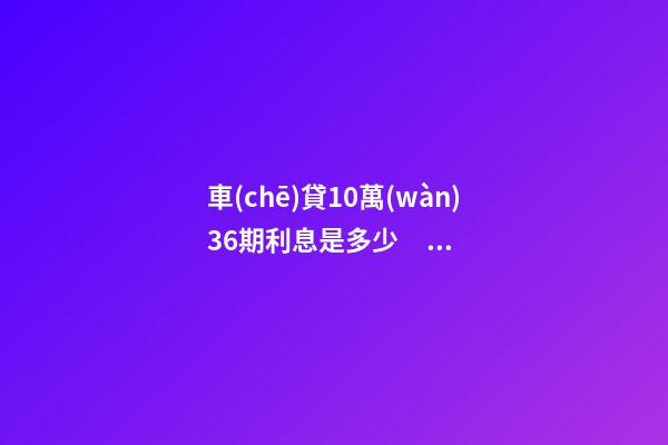 車(chē)貸10萬(wàn)36期利息是多少？車(chē)貸利息一般怎么算？